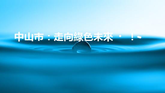 中山市：走向綠色未來！--探討中山節(jié)能環(huán)保新動(dòng)能